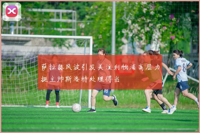 萨拉赫风波引发关注利物浦高层力挺主帅斯洛特处理得当