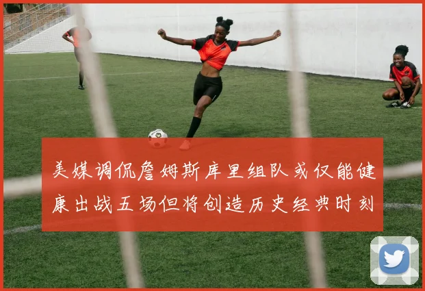 美媒调侃詹姆斯库里组队或仅能健康出战五场但将创造历史经典时刻