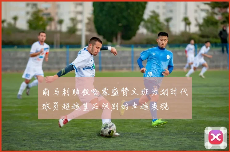 前马刺助教哈蒙盛赞文班为划时代球员超越基石级别的卓越表现