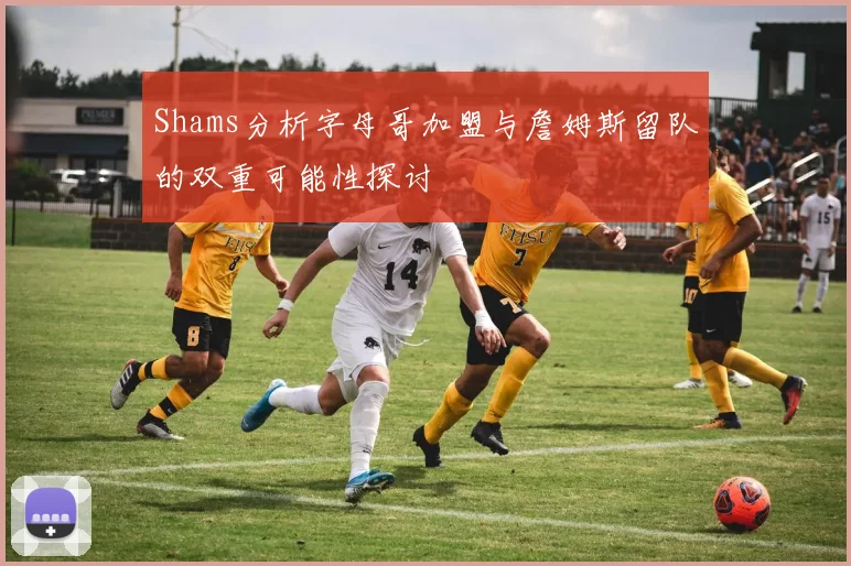 Shams分析字母哥加盟与詹姆斯留队的双重可能性探讨