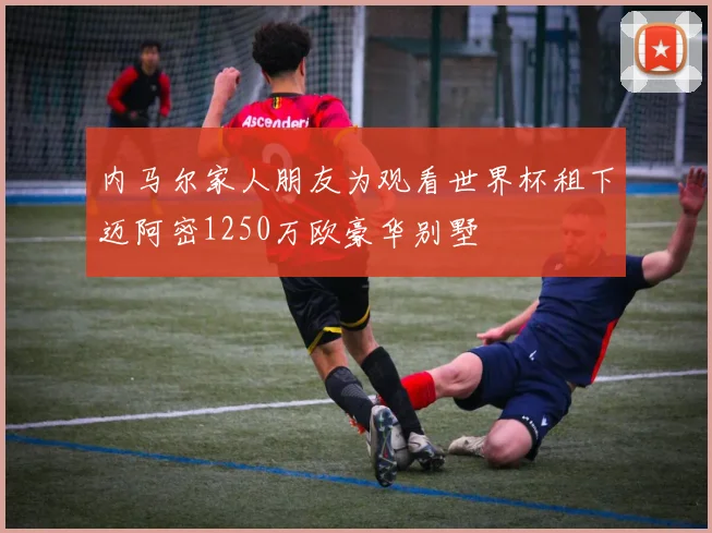 内马尔家人朋友为观看世界杯租下迈阿密1250万欧豪华别墅