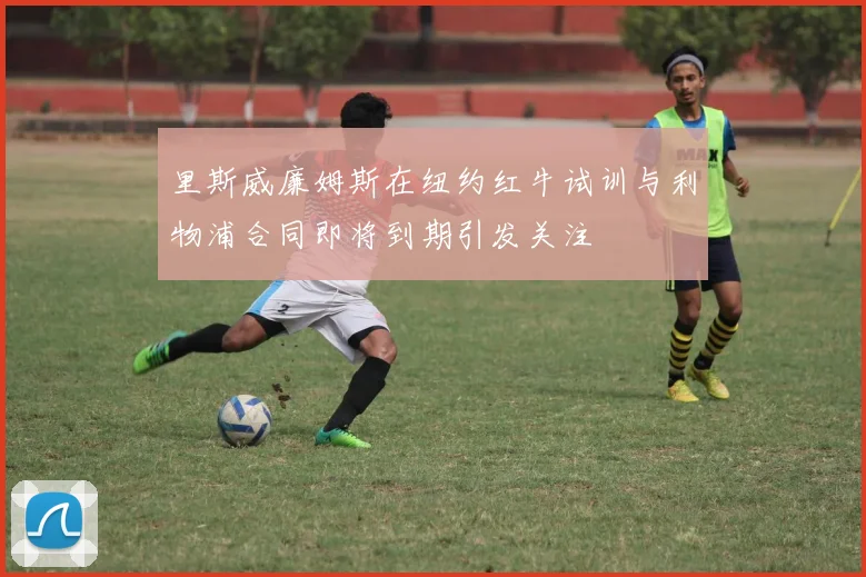 里斯威廉姆斯在纽约红牛试训与利物浦合同即将到期引发关注
