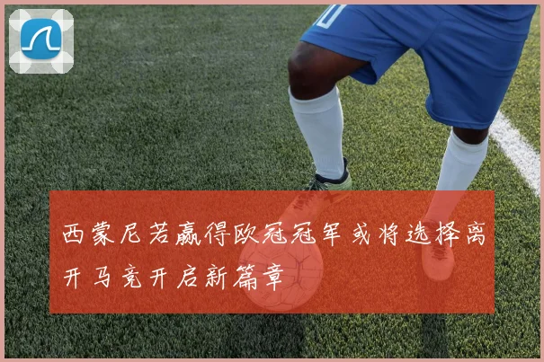 西蒙尼若赢得欧冠冠军或将选择离开马竞开启新篇章