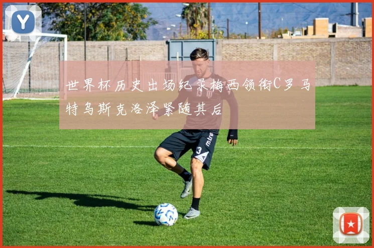 世界杯历史出场纪录梅西领衔C罗马特乌斯克洛泽紧随其后