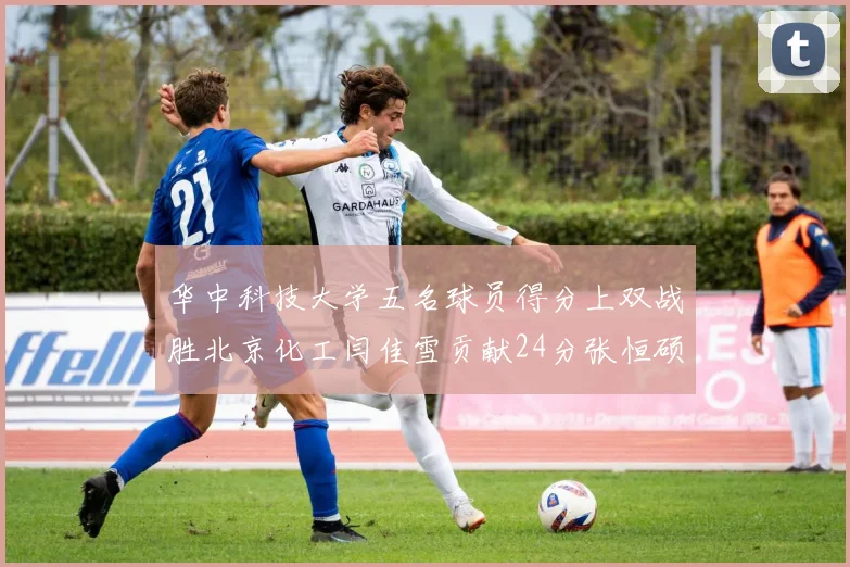 华中科技大学五名球员得分上双战胜北京化工闫佳雪贡献24分张恒硕斩获25分8篮板8助攻