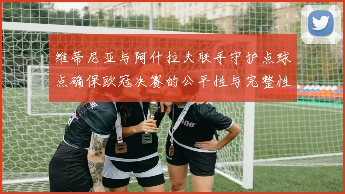 维蒂尼亚与阿什拉夫联手守护点球点确保欧冠决赛的公平性与完整性